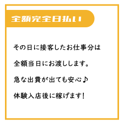 その日に接客したお仕事分のお給料は当日に全額日払いでお渡しします。急な出費にも安心♪体験入店後すぐに稼げます！