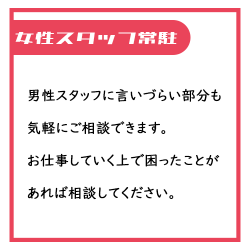 女性スタッフが複数人勤務しており、男性スタッフに言いづらい事も気軽に相談できます。困ったことがあればいつでも相談してください。