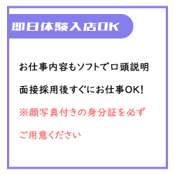 お仕事内容はソフトサービスがメインのため口頭説明のみで講習なし！面接採用後すぐにお仕事OK！ ※即日体験入店希望時は顔写真付きの身分証を必ずご用意ください