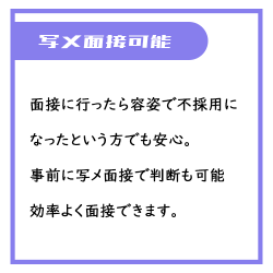 面接に行ったら容姿で不採用になった、もしくは自信がないという方でも安心。事前に写メ面接を行うことが可能ですので無駄な手間が省けます。