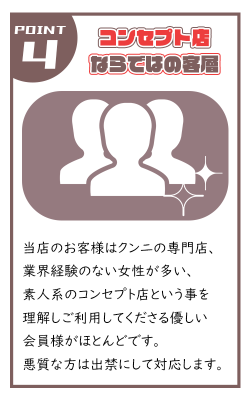 当店のお客様はクンニの専門店、 業界経験のない女性が多い、 素人系のコンセプト店という事を 理解しご利用してくださる優しい 会員様がほとんどです。 悪質な方は出禁にして対応します。