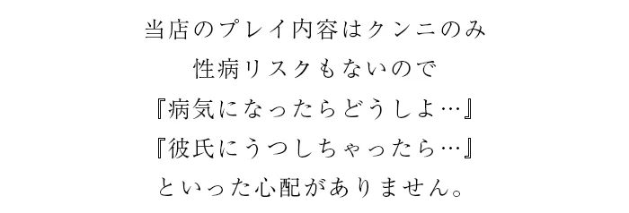 当店のプレイ内容はクンニのみ。
性病リスクもないので
「病気になったらどうしよ…」
「彼氏にうつしちゃったら…」
といった心配がありません。
